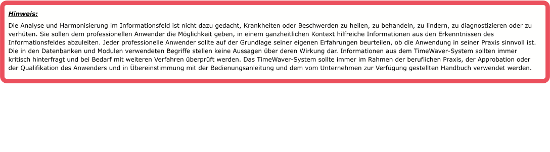 Hinweis:  Die Analyse und Harmonisierung im Informationsfeld ist nicht dazu gedacht, Krankheiten oder Beschwerden zu heilen, zu behandeln, zu lindern, zu diagnostizieren oder zu verh�ten. Sie sollen dem professionellen Anwender die M�glichkeit geben, in einem ganzheitlichen Kontext hilfreiche Informationen aus den Erkenntnissen des Informationsfeldes abzuleiten. Jeder professionelle Anwender sollte auf der Grundlage seiner eigenen Erfahrungen beurteilen, ob die Anwendung in seiner Praxis sinnvoll ist. Die in den Datenbanken und Modulen verwendeten Begriffe stellen keine Aussagen �ber deren Wirkung dar. Informationen aus dem TimeWaver-System sollten immer kritisch hinterfragt und bei Bedarf mit weiteren Verfahren �berpr�ft werden. Das TimeWaver-System sollte immer im Rahmen der beruflichen Praxis, der Approbation oder der Qualifikation des Anwenders und in �bereinstimmung mit der Bedienungsanleitung und dem vom Unternehmen zur Verf�gung gestellten Handbuch verwendet werden.