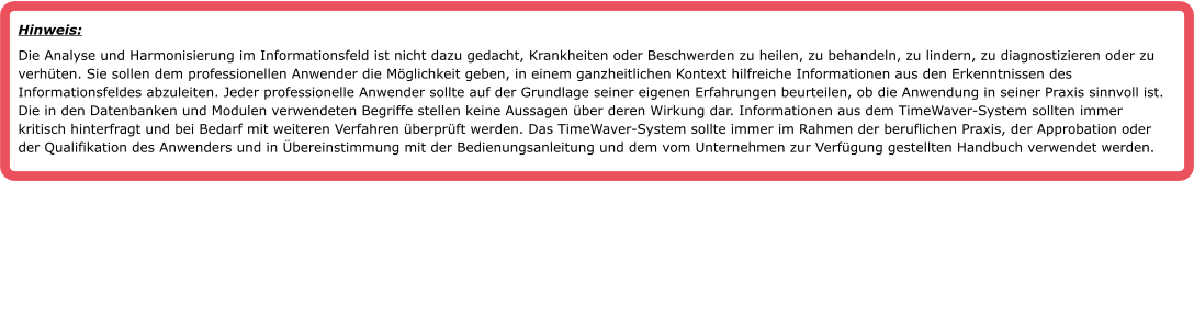 Hinweis:  Die Analyse und Harmonisierung im Informationsfeld ist nicht dazu gedacht, Krankheiten oder Beschwerden zu heilen, zu behandeln, zu lindern, zu diagnostizieren oder zu verh�ten. Sie sollen dem professionellen Anwender die M�glichkeit geben, in einem ganzheitlichen Kontext hilfreiche Informationen aus den Erkenntnissen des Informationsfeldes abzuleiten. Jeder professionelle Anwender sollte auf der Grundlage seiner eigenen Erfahrungen beurteilen, ob die Anwendung in seiner Praxis sinnvoll ist. Die in den Datenbanken und Modulen verwendeten Begriffe stellen keine Aussagen �ber deren Wirkung dar. Informationen aus dem TimeWaver-System sollten immer kritisch hinterfragt und bei Bedarf mit weiteren Verfahren �berpr�ft werden. Das TimeWaver-System sollte immer im Rahmen der beruflichen Praxis, der Approbation oder der Qualifikation des Anwenders und in �bereinstimmung mit der Bedienungsanleitung und dem vom Unternehmen zur Verf�gung gestellten Handbuch verwendet werden.