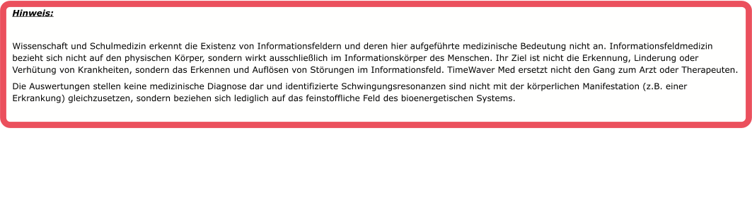 Hinweis:   Wissenschaft und Schulmedizin erkennt die Existenz von Informationsfeldern und deren hier aufgef�hrte medizinische Bedeutung nicht an. Informationsfeldmedizin bezieht sich nicht auf den physischen K�rper, sondern wirkt ausschlie�lich im Informationsk�rper des Menschen. Ihr Ziel ist nicht die Erkennung, Linderung oder Verh�tung von Krankheiten, sondern das Erkennen und Aufl�sen von St�rungen im Informationsfeld. TimeWaver Med ersetzt nicht den Gang zum Arzt oder Therapeuten. Die Auswertungen stellen keine medizinische Diagnose dar und identifizierte Schwingungsresonanzen sind nicht mit der k�rperlichen Manifestation (z.B. einer Erkrankung) gleichzusetzen, sondern beziehen sich lediglich auf das feinstoffliche Feld des bioenergetischen Systems.