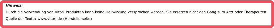 Hinweis:  Durch die Verwendung von Vitori-Produkten kann keine Heilwirkung versprochen werden. Sie ersetzen nicht den Gang zum Arzt oder Therapeuten. Quelle der Texte: www.vitori.de (Herstellerseite)