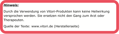 Hinweis:  Durch die Verwendung von Vitori-Produkten kann keine Heilwirkung versprochen werden. Sie ersetzen nicht den Gang zum Arzt oder Therapeuten. Quelle der Texte: www.vitori.de (Herstellerseite)